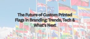 The Future of Custom Printed Flags in Branding Trends Tech Whats Next